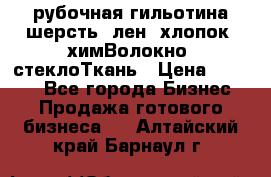 рубочная гильотина шерсть, лен, хлопок, химВолокно, стеклоТкань › Цена ­ 1 000 - Все города Бизнес » Продажа готового бизнеса   . Алтайский край,Барнаул г.